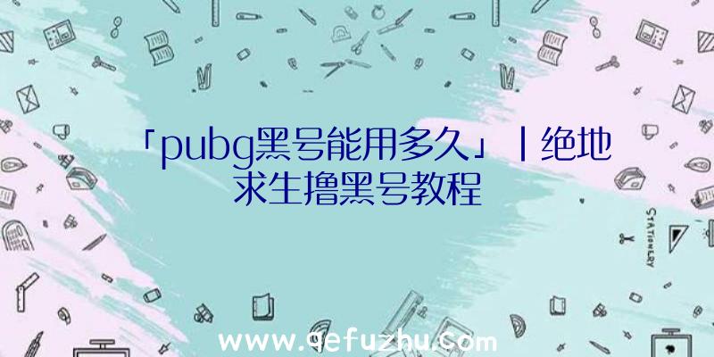 「pubg黑号能用多久」|绝地求生撸黑号教程